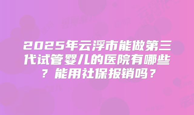 2025年云浮市能做第三代试管婴儿的医院有哪些？能用社保报销吗？