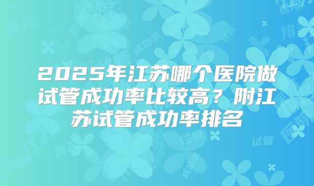 2025年江苏哪个医院做试管成功率比较高？附江苏试管成功率排名