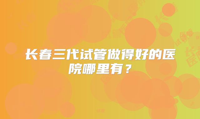 长春三代试管做得好的医院哪里有？