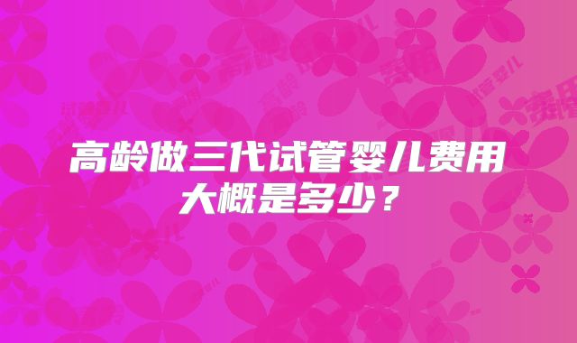 高龄做三代试管婴儿费用大概是多少？
