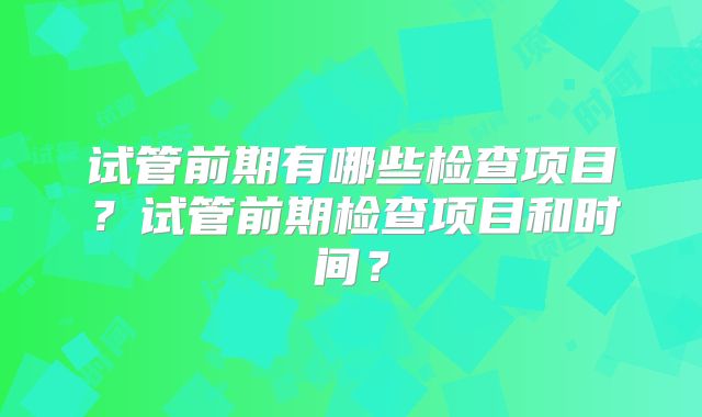 试管前期有哪些检查项目？试管前期检查项目和时间？