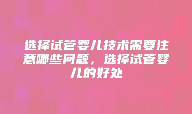 选择试管婴儿技术需要注意哪些问题，选择试管婴儿的好处