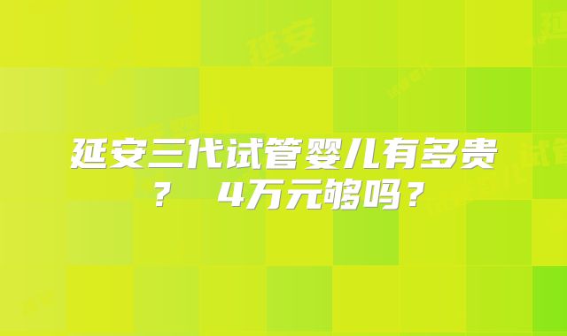 延安三代试管婴儿有多贵？ 4万元够吗？