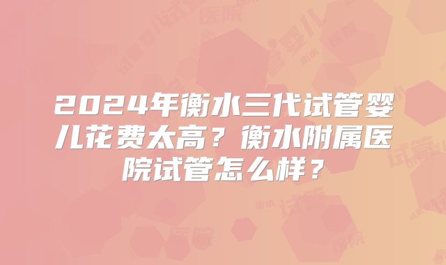 2024年衡水三代试管婴儿花费太高?衡水附属医院试管怎么样?