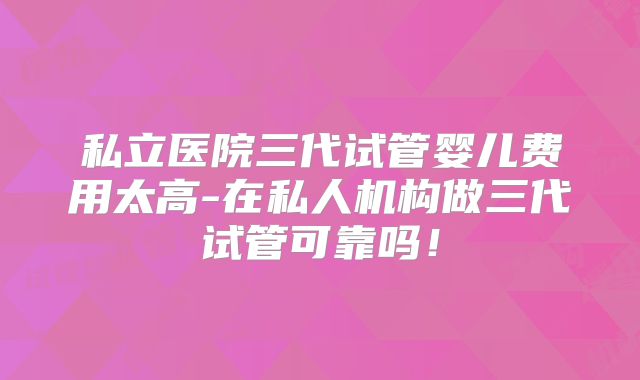 私立医院三代试管婴儿费用太高-在私人机构做三代试管可靠吗！