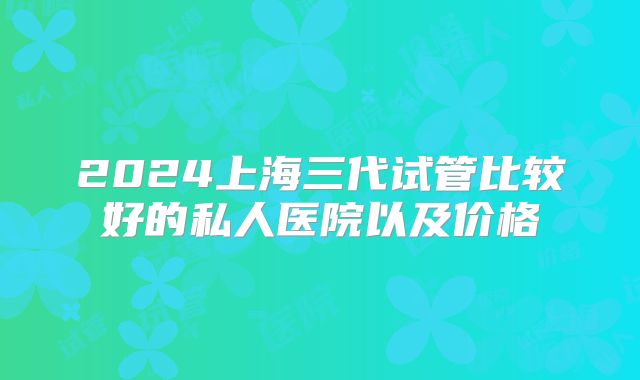 2024上海三代试管比较好的私人医院以及价格