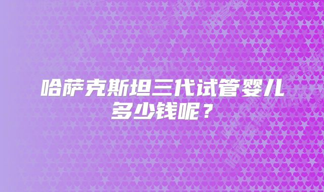 哈萨克斯坦三代试管婴儿多少钱呢？