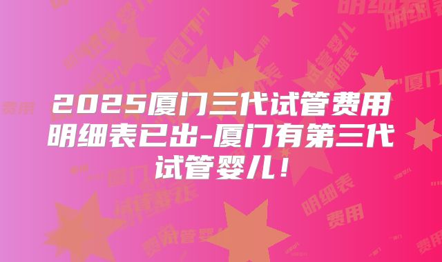2025厦门三代试管费用明细表已出-厦门有第三代试管婴儿！