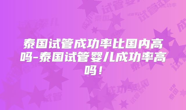 泰国试管成功率比国内高吗-泰国试管婴儿成功率高吗！