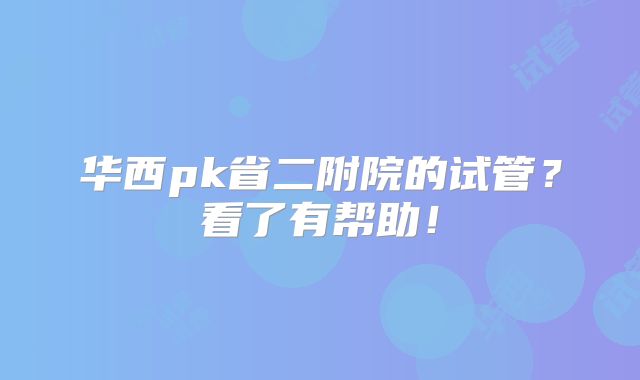 华西pk省二附院的试管？看了有帮助！