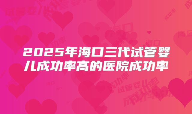 2025年海口三代试管婴儿成功率高的医院成功率