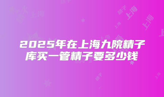 2025年在上海九院精子库买一管精子要多少钱