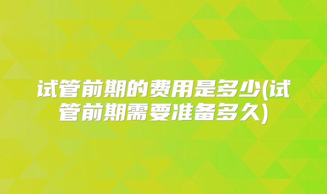 试管前期的费用是多少(试管前期需要准备多久)