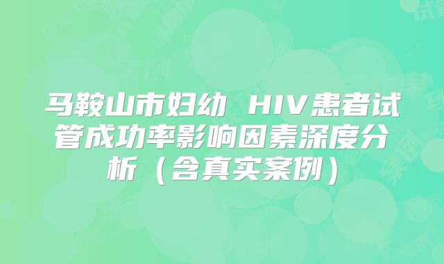 马鞍山市妇幼 HIV患者试管成功率影响因素深度分析（含真实案例）