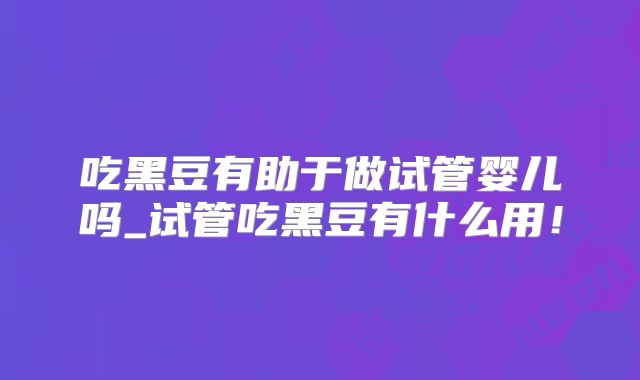 吃黑豆有助于做试管婴儿吗_试管吃黑豆有什么用！