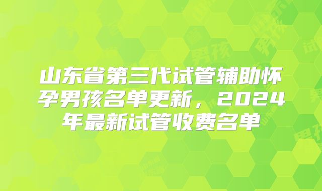 山东省第三代试管辅助怀孕男孩名单更新，2024年最新试管收费名单