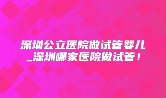 深圳公立医院做试管婴儿_深圳哪家医院做试管！