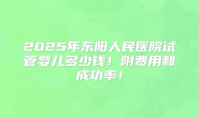 2025年东阳人民医院试管婴儿多少钱！附费用和成功率！