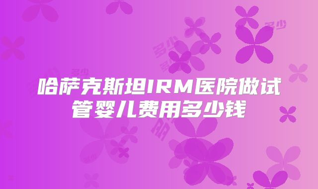 哈萨克斯坦IRM医院做试管婴儿费用多少钱