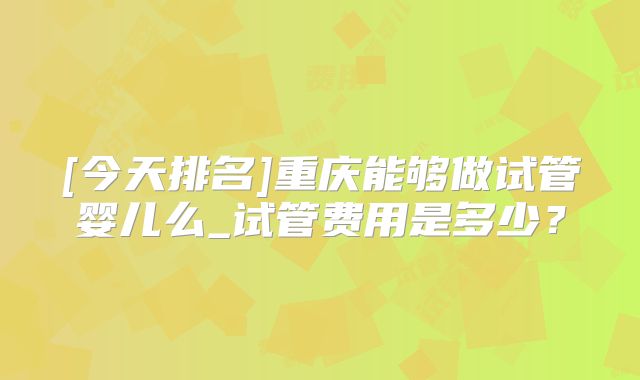 [今天排名]重庆能够做试管婴儿么_试管费用是多少？