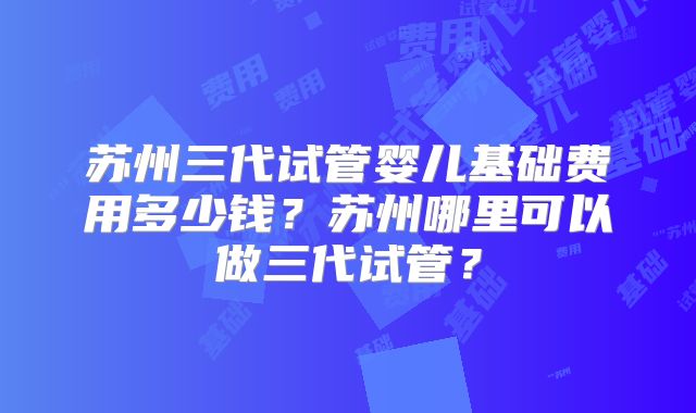 苏州三代试管婴儿基础费用多少钱？苏州哪里可以做三代试管？
