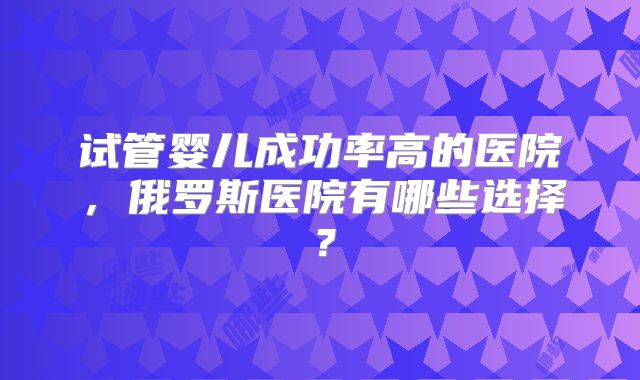试管婴儿成功率高的医院,俄罗斯医院有哪些选择?