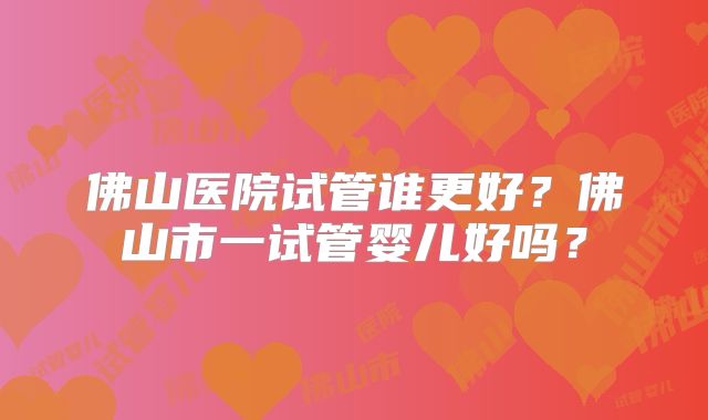 佛山医院试管谁更好？佛山市一试管婴儿好吗？