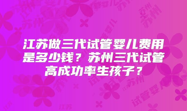 江苏做三代试管婴儿费用是多少钱？苏州三代试管高成功率生孩子？