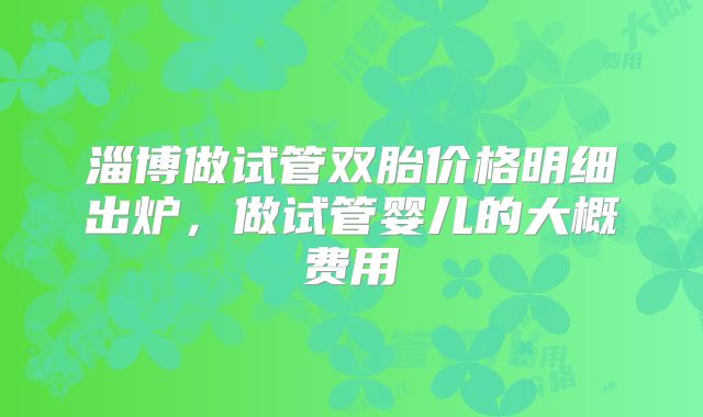 淄博做试管双胎价格明细出炉,做试管婴儿的大概费用