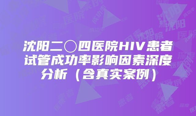 沈阳二〇四医院HIV患者试管成功率影响因素深度分析（含真实案例）