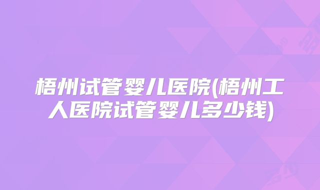 梧州试管婴儿医院(梧州工人医院试管婴儿多少钱)