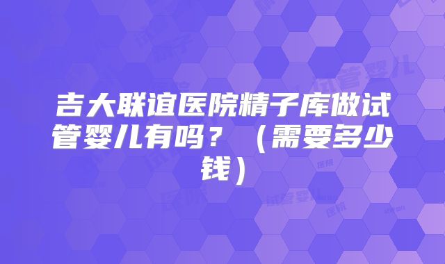 吉大联谊医院精子库做试管婴儿有吗?(需要多少钱)