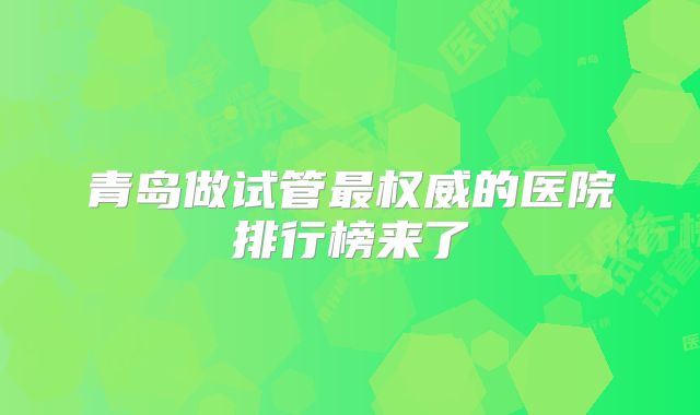 青岛做试管最权威的医院排行榜来了