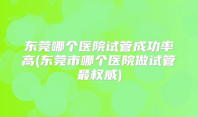 东莞哪个医院试管成功率高(东莞市哪个医院做试管最权威)