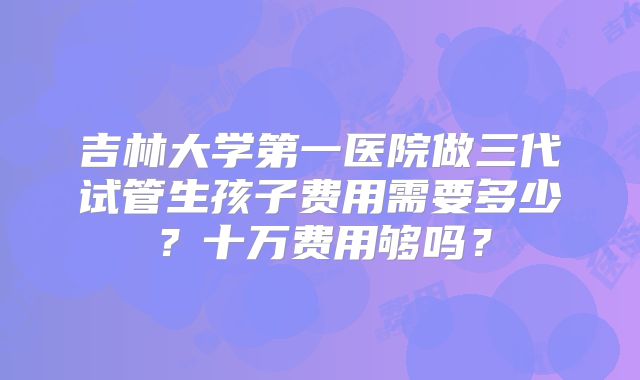 吉林大学第一医院做三代试管生孩子费用需要多少？十万费用够吗？