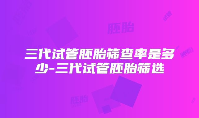 三代试管胚胎筛查率是多少-三代试管胚胎筛选