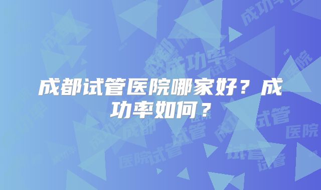 成都试管医院哪家好？成功率如何？
