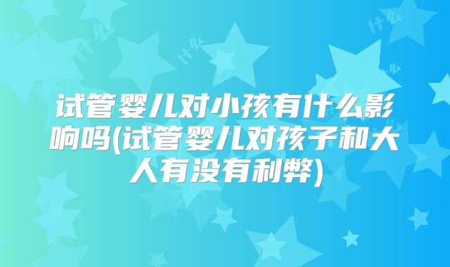 试管婴儿对小孩有什么影响吗(试管婴儿对孩子和大人有没有利弊)