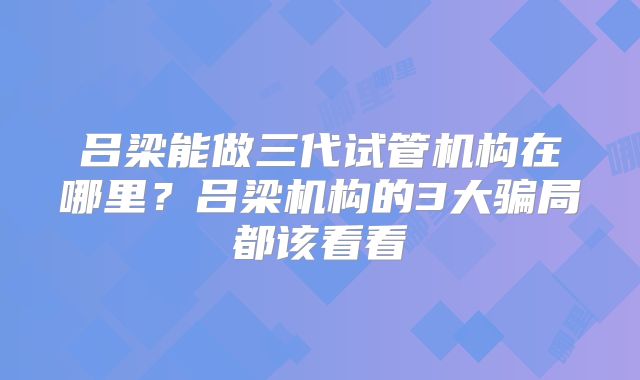 吕梁能做三代试管机构在哪里？吕梁机构的3大骗局都该看看