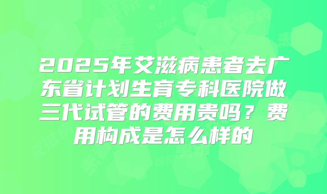 2025年艾滋病患者去广东省计划生育专科医院做三代试管的费用贵吗?费用构成是怎么样的
