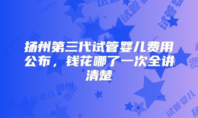 扬州第三代试管婴儿费用公布,钱花哪了一次全讲清楚