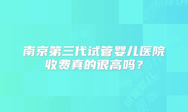 南京第三代试管婴儿医院收费真的很高吗?