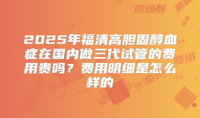 2025年福清高胆固醇血症在国内做三代试管的费用贵吗？费用明细是怎么样的