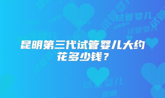 昆明第三代试管婴儿大约花多少钱？