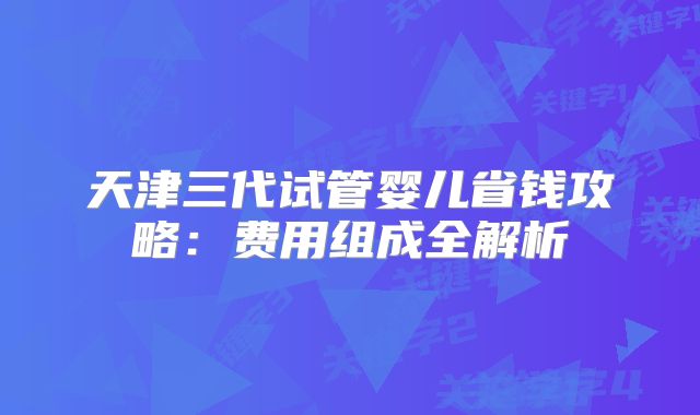 天津三代试管婴儿省钱攻略:费用组成全解析