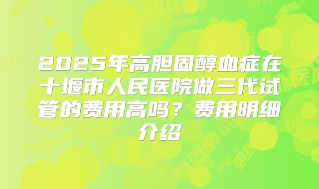 2025年高胆固醇血症在十堰市人民医院做三代试管的费用高吗?费用明细介绍