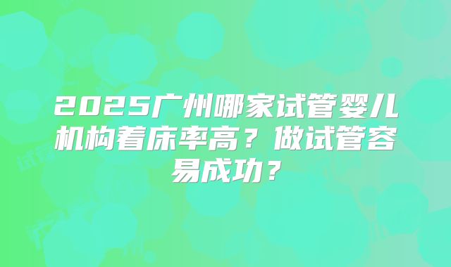 2025广州哪家试管婴儿机构着床率高？做试管容易成功？