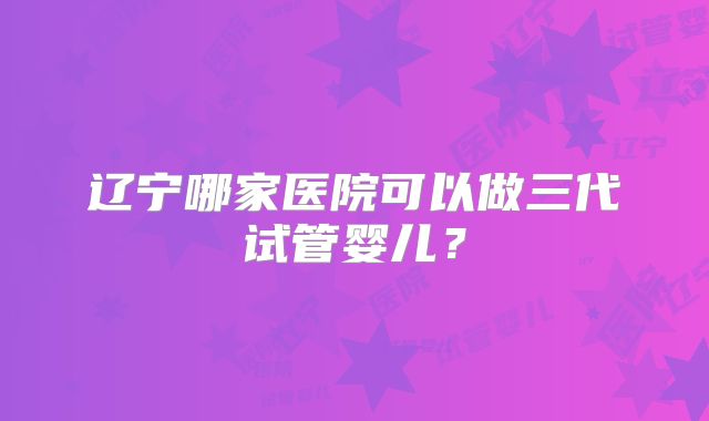 辽宁哪家医院可以做三代试管婴儿？