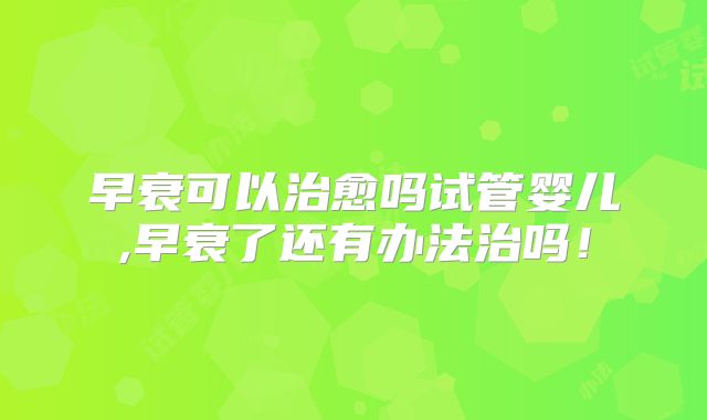 早衰可以治愈吗试管婴儿,早衰了还有办法治吗！