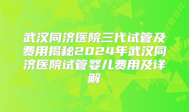 武汉同济医院三代试管及费用揭秘2024年武汉同济医院试管婴儿费用及详解